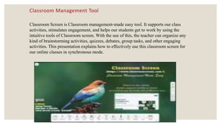 Classroom Management Tool
Classroom Screen is Classroom management-made easy tool. It supports our class
activities, stimulates engagement, and helps our students get to work by using the
intuitive tools of Classroom screen. With the use of this, the teacher can organize any
kind of brainstorming activities, quizzes, debates, group tasks, and other engaging
activities. This presentation explains how to effectively use this classroom screen for
our online classes in synchronous mode.
 
