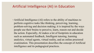 Artificial Intelligence (AI) in Education
◦ Artificial Intelligence (AI) refers to the ability of machines to
perform cognitive tasks like thinking, perceiving, learning,
problem-solving and decision making; it is inspired by the ways
people use their brains to perceive, learn, reason out and decide
the action. Especially, AI makes a lot of footprints in education
such as automated feedback, Intelligent tutoring, learning
analytics, virtual agents, virtual reality, and an online proctored
examination. This presentation describes the concept of Artificial
intelligence and its pedagogical practices.
 