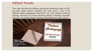 EdTech Trends
This video describes the different educational technology trends of 2023
and their salient features. Similarly, this video gives a view of the
different digital pedagogical frameworks. Eg; Tech enabled immersive
learning, innovative K-12 home schooling startups, E-learning, accessible
education, AI enabled adoptive learning, Gamification eg; mine craft etc..
 