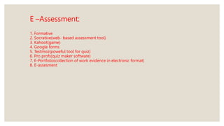 E –Assessment:
1. Formative
2. Socrative(web- based assessment tool)
3. Kahoot(game)
4. Google forms
5. Testmoz(poweful tool for quiz)
6. Pro profs(quiz maker software)
7. E-Portfolio(collection of work evidence in electronic format)
8. E-assesment
 