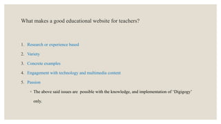 What makes a good educational website for teachers?
1. Research or experience based
2. Variety
3. Concrete examples
4. Engagement with technology and multimedia content
5. Passion
◦ The above said issues are possible with the knowledge, and implementation of ‘Digigogy’
only.
 