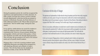 During the pandemic period, the world has recognized the
significance and implementation of online education. In
India, people of all ages have shown a positive attitude
towards digitalization, which has led the government to
promote it effortlessly. Recently, the Prime Minister of
India addressed students in the 'Man ki Baat' program and
announced a "fast for mobile usage" during the exam
season.
In my opinion, mobile phones are crucial for students to
search for unknown issues even before entering the
examination hall. However, the government should ban
pornographic websites and some online games, or these
sites should be accessible only through digital payments.
This will allow the government to be aware of its citizens'
needs and will greatly benefit students.
Digigogy plays a vital role in meeting students' needs,
supporting classrooms, providing diverse perspectives,
and enhancing efficiency and solidarity in today's
scenario. This will also help raise the standards of
education in India, in line with the NEP 2020.
Conclusion
 