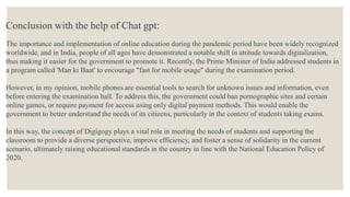 Conclusion with the help of Chat gpt:
The importance and implementation of online education during the pandemic period have been widely recognized
worldwide, and in India, people of all ages have demonstrated a notable shift in attitude towards digitalization,
thus making it easier for the government to promote it. Recently, the Prime Minister of India addressed students in
a program called 'Man ki Baat' to encourage "fast for mobile usage" during the examination period.
However, in my opinion, mobile phones are essential tools to search for unknown issues and information, even
before entering the examination hall. To address this, the government could ban pornographic sites and certain
online games, or require payment for access using only digital payment methods. This would enable the
government to better understand the needs of its citizens, particularly in the context of students taking exams.
In this way, the concept of Digigogy plays a vital role in meeting the needs of students and supporting the
classroom to provide a diverse perspective, improve efficiency, and foster a sense of solidarity in the current
scenario, ultimately raising educational standards in the country in line with the National Education Policy of
2020.
 
