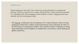 Introduction:
Digital pedagogy is the study of how effectively using technologies in teaching and
learning. It may be in the form of an online, hybrid and face to face learning environment.
It is a paradigm shift. Where pedagogy about methods to instruct. Digigogy about those
methods, but with technological frame.
◦ The digigogy is dedicated to the development of 21st century fluencies with in a strong
pedagogical framework to enhance professional practice and to ultimately do what is in
the best interest of contemporary students. This certainly includes a multitude of cutting-
edge technologies with an emphasis on collaboration, conversation, critical thinking and
global connectivity.
 