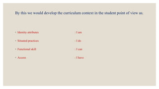 By this we would develop the curriculum context in the student point of view as;
◦ Identity attributes : I am
◦ Situated practices : I do
◦ Functional skill : I can
◦ Access : I have
 