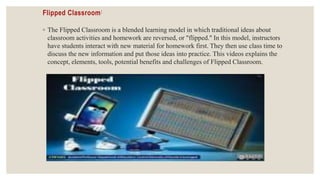 Flipped Classroom:
◦ The Flipped Classroom is a blended learning model in which traditional ideas about
classroom activities and homework are reversed, or "flipped." In this model, instructors
have students interact with new material for homework first. They then use class time to
discuss the new information and put those ideas into practice. This videos explains the
concept, elements, tools, potential benefits and challenges of Flipped Classroom.
 