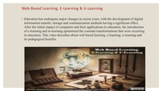 Web-Based Learning, E-Learning & U-Learning
◦ Education has undergone major changes in recent years, with the development of digital
information transfer, storage and communication methods having a significant effect.
After the initial impact of computers and their applications in education, the introduction
of e-learning and m-learning epitomized the constant transformations that were occurring
in education. This video describes about web based learning, e-learning, u-learning and
its pedagogical benefits.
 