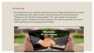 M-Learning
◦ M-Learning became an important instrument in the new Higher Educational Environment
in the digital age which creates student-centered learning and educational practice,
offering new more flexible learning methods. This video explains the importance,
elements, merits, and demerits of mobile learning. This video also describes the various
mobile applications and its pedagogical advantages.
 