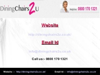 Website : - http://diningchairs2u.co.uk/ Email Id: - info@diningchairs2u.co.uk
WebsiteWebsite
http://diningchairs2u.co.uk/
Email IdEmail Id
info@diningchairs2u.co.uk
Call us:- 0800 170 1321
 