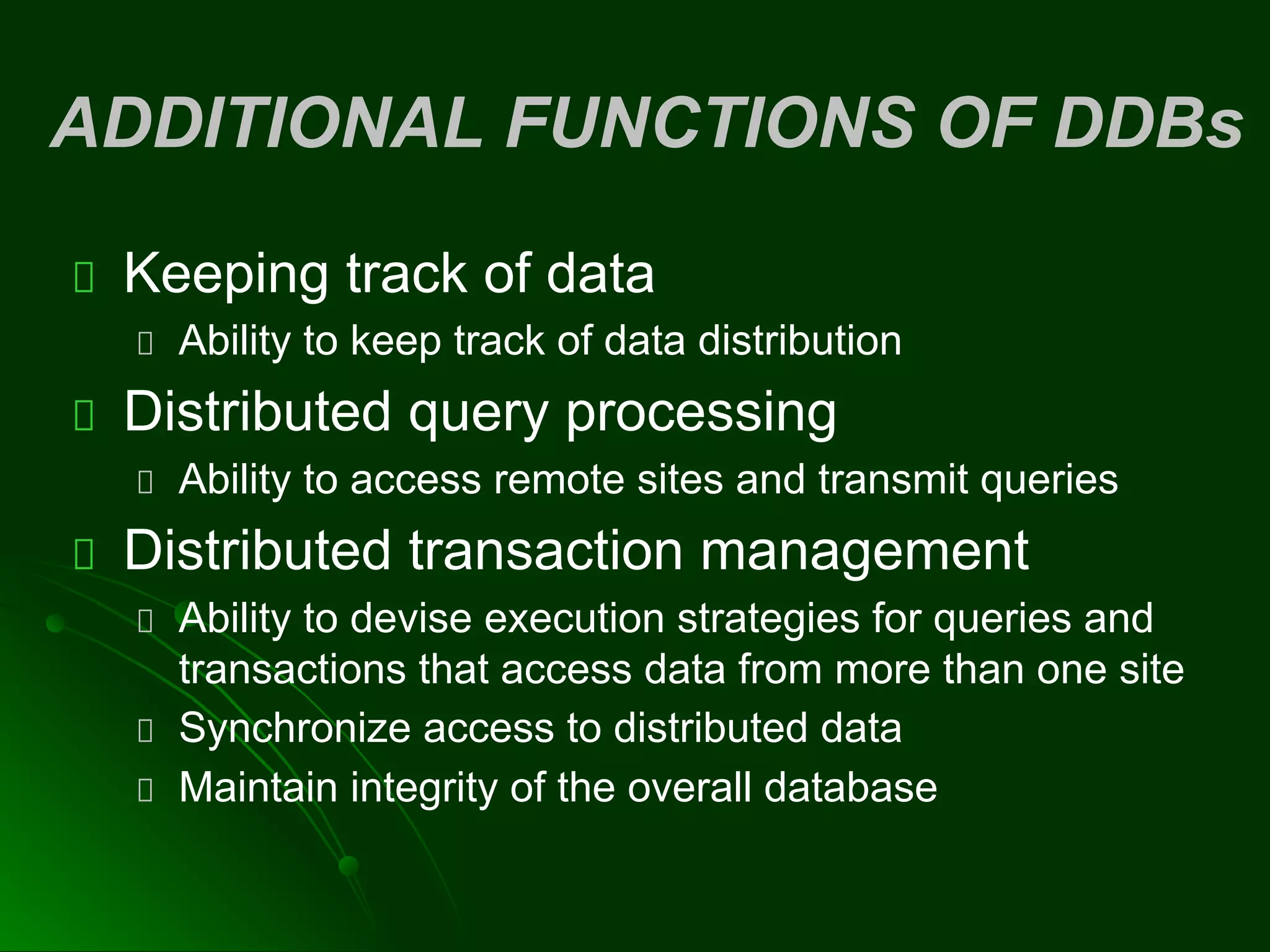 ADDITIONAL FUNCTIONS OF DDBs
Keeping track of data
Ability to keep track of data distribution
Distributed query processing
Ability to access remote sites and transmit queries
Distributed transaction management
Ability to devise execution strategies for queries and
transactions that access data from more than one site
Synchronize access to distributed data
Maintain integrity of the overall database
 