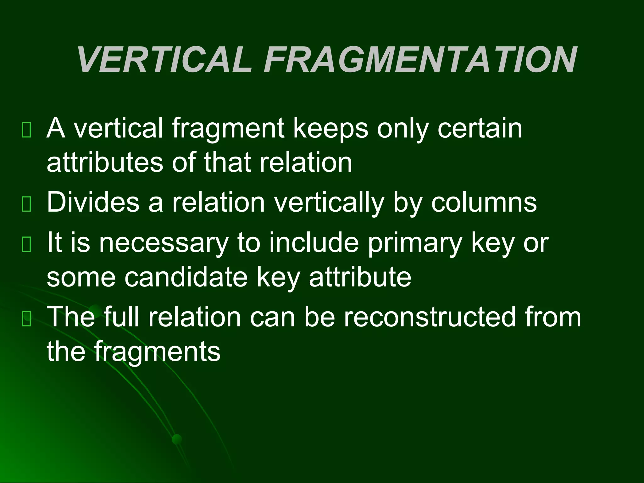VERTICAL FRAGMENTATION
A vertical fragment keeps only certain
attributes of that relation
Divides a relation vertically by columns
It is necessary to include primary key or
some candidate key attribute
The full relation can be reconstructed from
the fragments
 