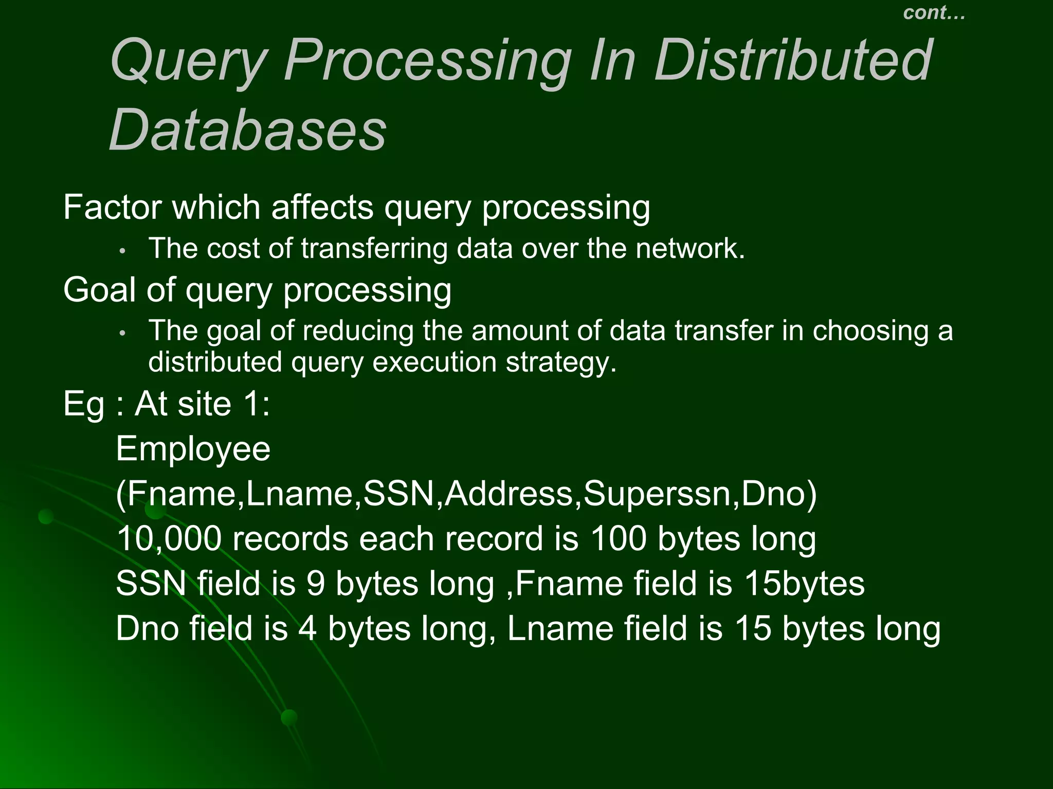cont…
Query Processing In Distributed
Databases
Factor which affects query processing
• The cost of transferring data over the network.
Goal of query processing
• The goal of reducing the amount of data transfer in choosing a
distributed query execution strategy.
Eg : At site 1:
Employee
(Fname,Lname,SSN,Address,Superssn,Dno)
10,000 records each record is 100 bytes long
SSN field is 9 bytes long ,Fname field is 15bytes
Dno field is 4 bytes long, Lname field is 15 bytes long
 