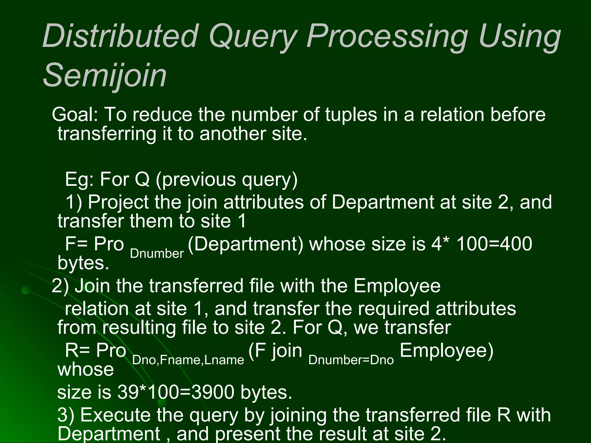 Distributed Query Processing Using
Semijoin
Goal: To reduce the number of tuples in a relation before
transferring it to another site.
Eg: For Q (previous query)
1) Project the join attributes of Department at site 2, and
transfer them to site 1
F= Pro Dnumber
(Department) whose size is 4* 100=400
bytes.
2) Join the transferred file with the Employee
relation at site 1, and transfer the required attributes
from resulting file to site 2. For Q, we transfer
R= Pro Dno,Fname,Lname
(F join Dnumber=Dno
Employee)
whose
size is 39*100=3900 bytes.
3) Execute the query by joining the transferred file R with
Department , and present the result at site 2.
 