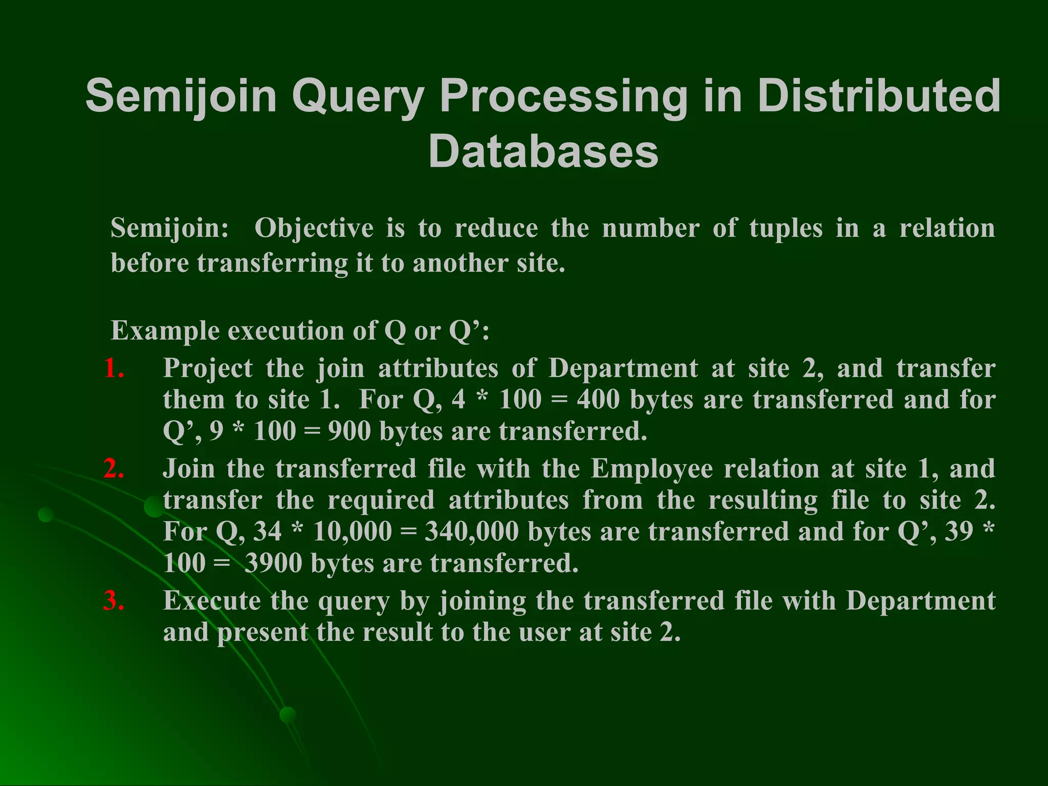 Semijoin Query Processing in Distributed
Databases
Semijoin: Objective is to reduce the number of tuples in a relation
before transferring it to another site.
Example execution of Q or Q’:
1. Project the join attributes of Department at site 2, and transfer
them to site 1. For Q, 4 * 100 = 400 bytes are transferred and for
Q’, 9 * 100 = 900 bytes are transferred.
2. Join the transferred file with the Employee relation at site 1, and
transfer the required attributes from the resulting file to site 2.
For Q, 34 * 10,000 = 340,000 bytes are transferred and for Q’, 39 *
100 = 3900 bytes are transferred.
3. Execute the query by joining the transferred file with Department
and present the result to the user at site 2.
 