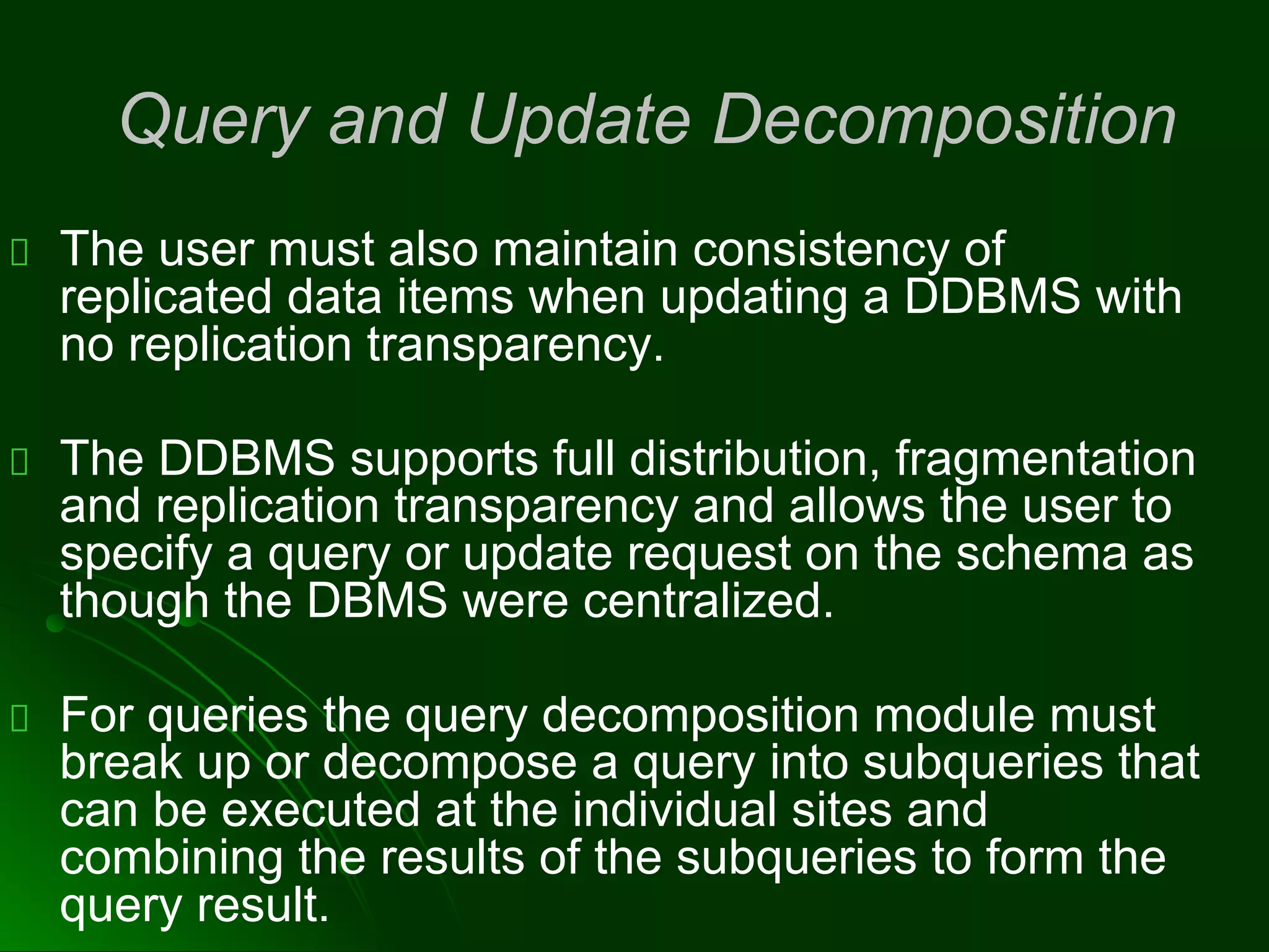 Query and Update Decomposition
The user must also maintain consistency of
replicated data items when updating a DDBMS with
no replication transparency.
The DDBMS supports full distribution, fragmentation
and replication transparency and allows the user to
specify a query or update request on the schema as
though the DBMS were centralized.
For queries the query decomposition module must
break up or decompose a query into subqueries that
can be executed at the individual sites and
combining the results of the subqueries to form the
query result.
 