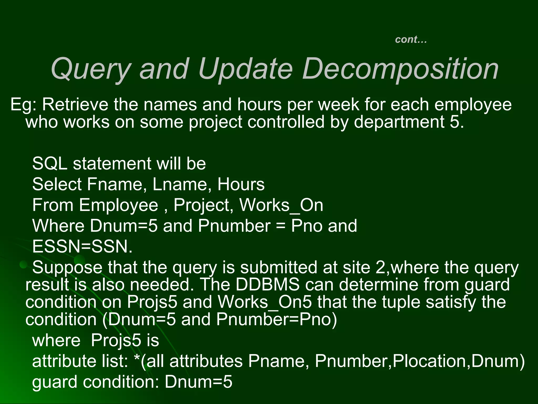 Eg: Retrieve the names and hours per week for each employee
who works on some project controlled by department 5.
SQL statement will be
Select Fname, Lname, Hours
From Employee , Project, Works_On
Where Dnum=5 and Pnumber = Pno and
ESSN=SSN.
Suppose that the query is submitted at site 2,where the query
result is also needed. The DDBMS can determine from guard
condition on Projs5 and Works_On5 that the tuple satisfy the
condition (Dnum=5 and Pnumber=Pno)
where Projs5 is
attribute list: *(all attributes Pname, Pnumber,Plocation,Dnum)
guard condition: Dnum=5
cont…
Query and Update Decomposition
 
