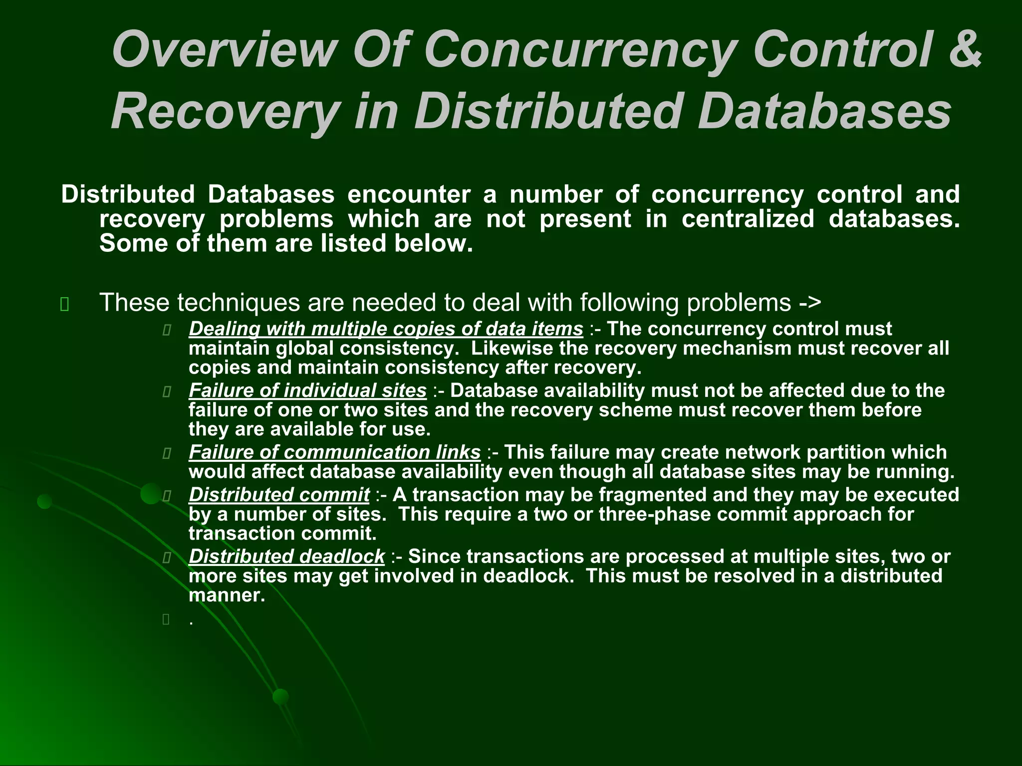 Overview Of Concurrency Control &
Recovery in Distributed Databases
Distributed Databases encounter a number of concurrency control and
recovery problems which are not present in centralized databases.
Some of them are listed below.
These techniques are needed to deal with following problems ->
Dealing with multiple copies of data items :- The concurrency control must
maintain global consistency. Likewise the recovery mechanism must recover all
copies and maintain consistency after recovery.
Failure of individual sites :- Database availability must not be affected due to the
failure of one or two sites and the recovery scheme must recover them before
they are available for use.
Failure of communication links :- This failure may create network partition which
would affect database availability even though all database sites may be running.
Distributed commit :- A transaction may be fragmented and they may be executed
by a number of sites. This require a two or three-phase commit approach for
transaction commit.
Distributed deadlock :- Since transactions are processed at multiple sites, two or
more sites may get involved in deadlock. This must be resolved in a distributed
manner.
.
 