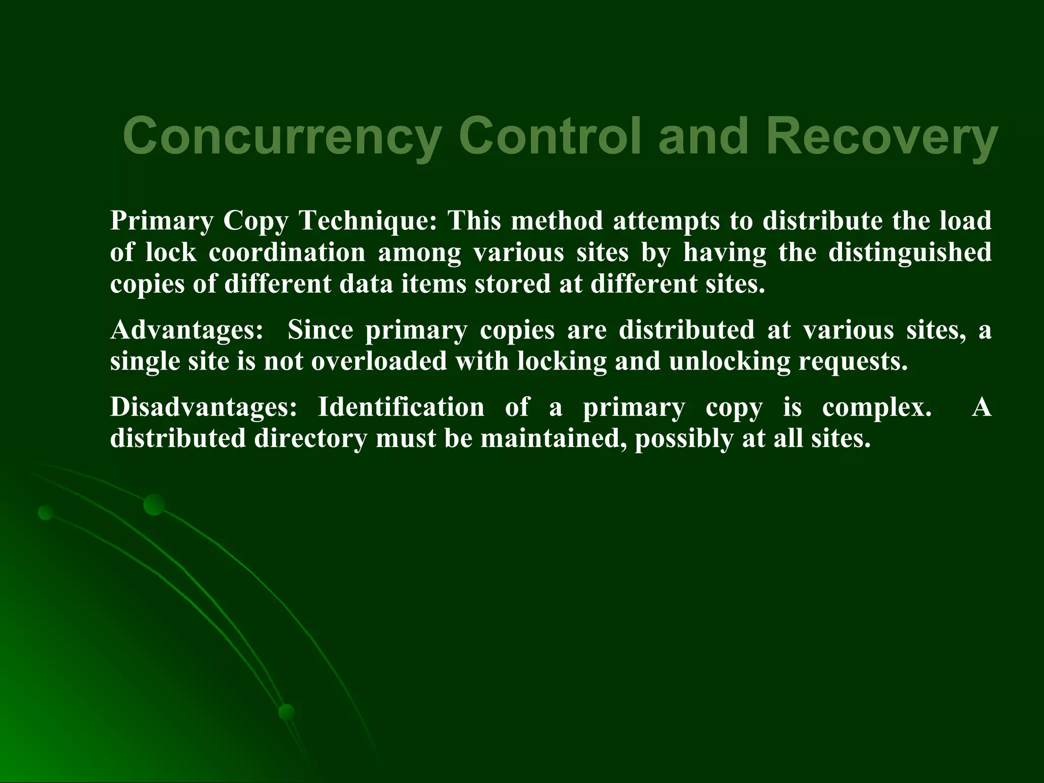 Concurrency Control and Recovery
Primary Copy Technique: This method attempts to distribute the load
of lock coordination among various sites by having the distinguished
copies of different data items stored at different sites.
Advantages: Since primary copies are distributed at various sites, a
single site is not overloaded with locking and unlocking requests.
Disadvantages: Identification of a primary copy is complex. A
distributed directory must be maintained, possibly at all sites.
 