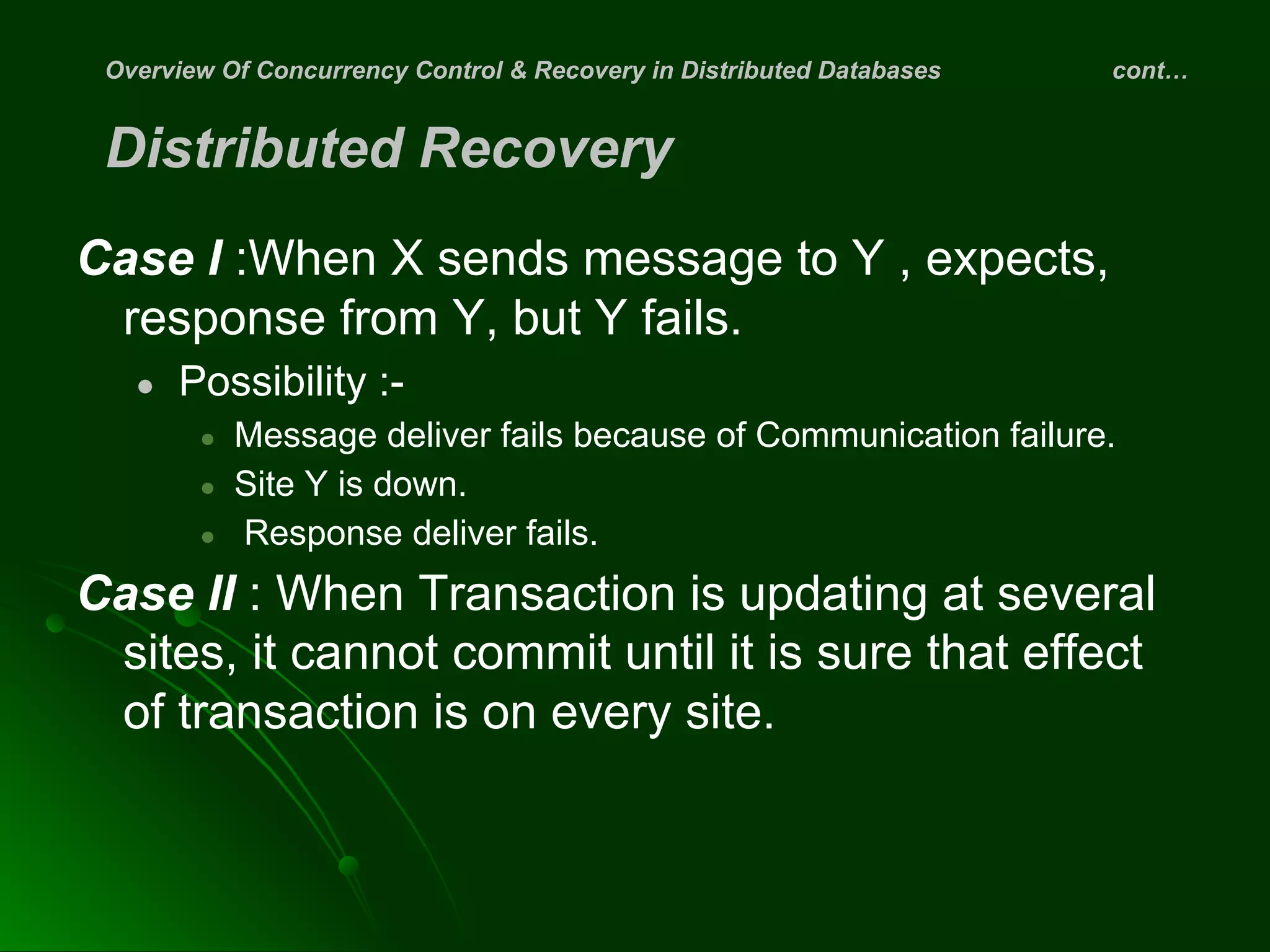 Overview Of Concurrency Control & Recovery in Distributed Databases cont…
Distributed Recovery
Case I :When X sends message to Y , expects,
response from Y, but Y fails.
● Possibility :-
● Message deliver fails because of Communication failure.
● Site Y is down.
● Response deliver fails.
Case II : When Transaction is updating at several
sites, it cannot commit until it is sure that effect
of transaction is on every site.
 
