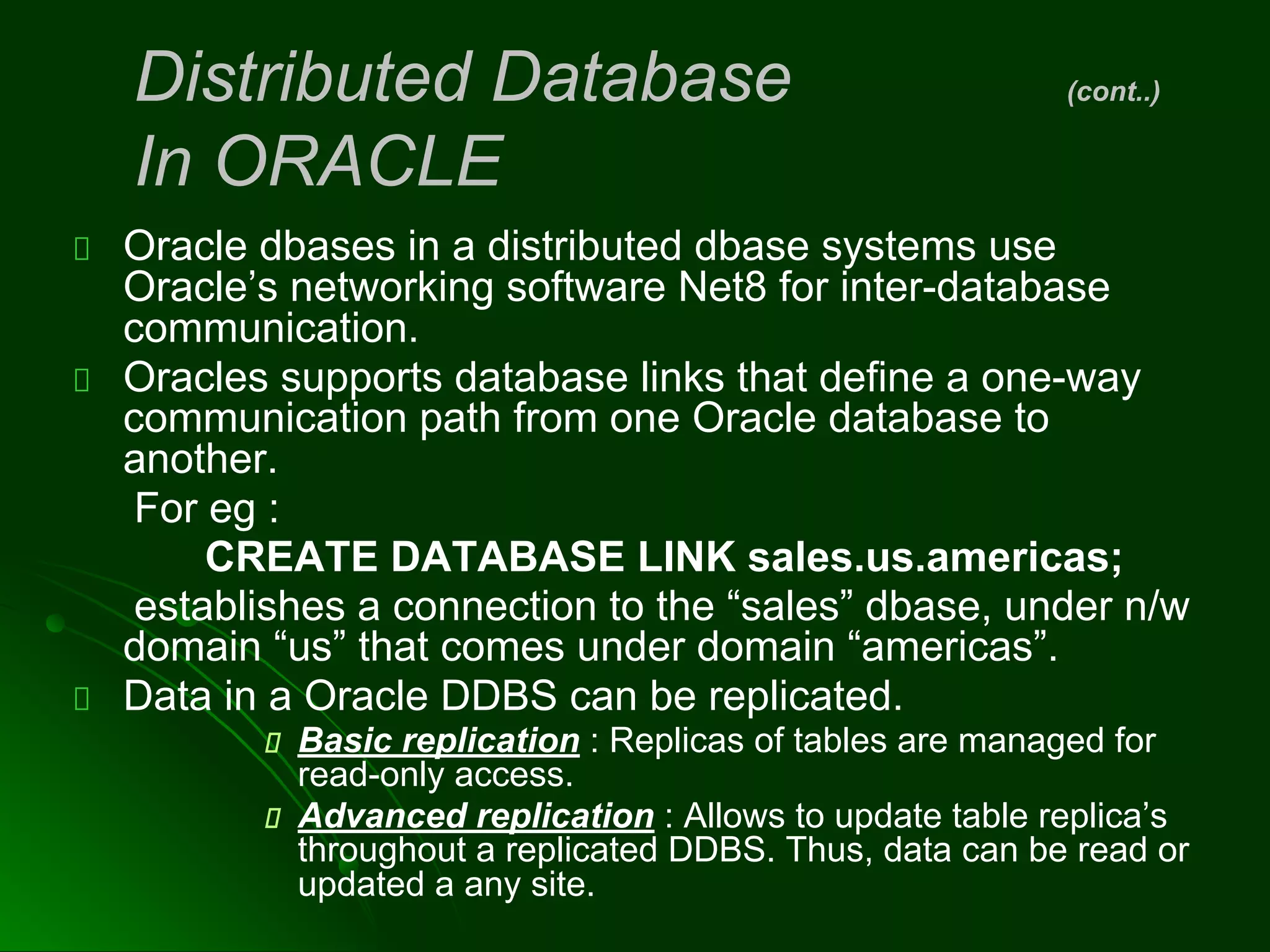 Oracle dbases in a distributed dbase systems use
Oracle’s networking software Net8 for inter-database
communication.
Oracles supports database links that define a one-way
communication path from one Oracle database to
another.
For eg :
CREATE DATABASE LINK sales.us.americas;
establishes a connection to the “sales” dbase, under n/w
domain “us” that comes under domain “americas”.
Data in a Oracle DDBS can be replicated.
Basic replication : Replicas of tables are managed for
read-only access.
Advanced replication : Allows to update table replica’s
throughout a replicated DDBS. Thus, data can be read or
updated a any site.
Distributed Database (cont..)
In ORACLE
 