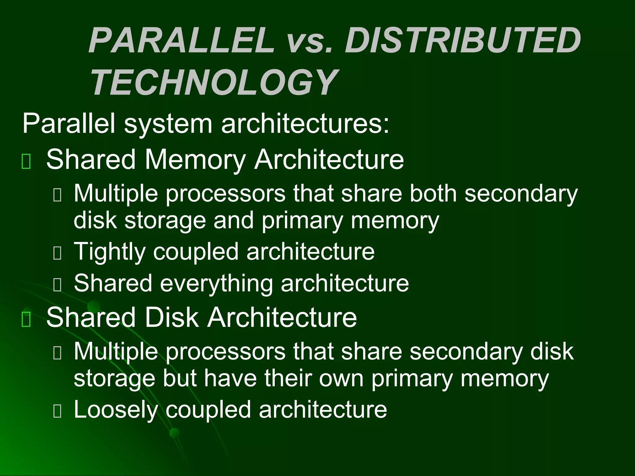 PARALLEL vs. DISTRIBUTED
TECHNOLOGY
Parallel system architectures:
Shared Memory Architecture
Multiple processors that share both secondary
disk storage and primary memory
Tightly coupled architecture
Shared everything architecture
Shared Disk Architecture
Multiple processors that share secondary disk
storage but have their own primary memory
Loosely coupled architecture
 