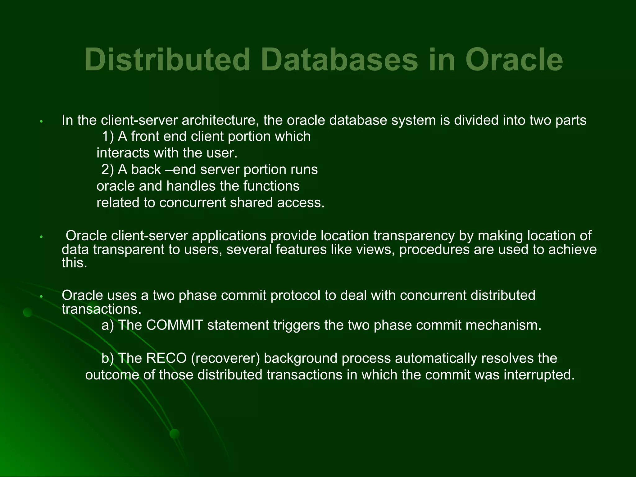 Distributed Databases in Oracle
• In the client-server architecture, the oracle database system is divided into two parts
1) A front end client portion which
interacts with the user.
2) A back –end server portion runs
oracle and handles the functions
related to concurrent shared access.
• Oracle client-server applications provide location transparency by making location of
data transparent to users, several features like views, procedures are used to achieve
this.
• Oracle uses a two phase commit protocol to deal with concurrent distributed
transactions.
a) The COMMIT statement triggers the two phase commit mechanism.
b) The RECO (recoverer) background process automatically resolves the
outcome of those distributed transactions in which the commit was interrupted.
 