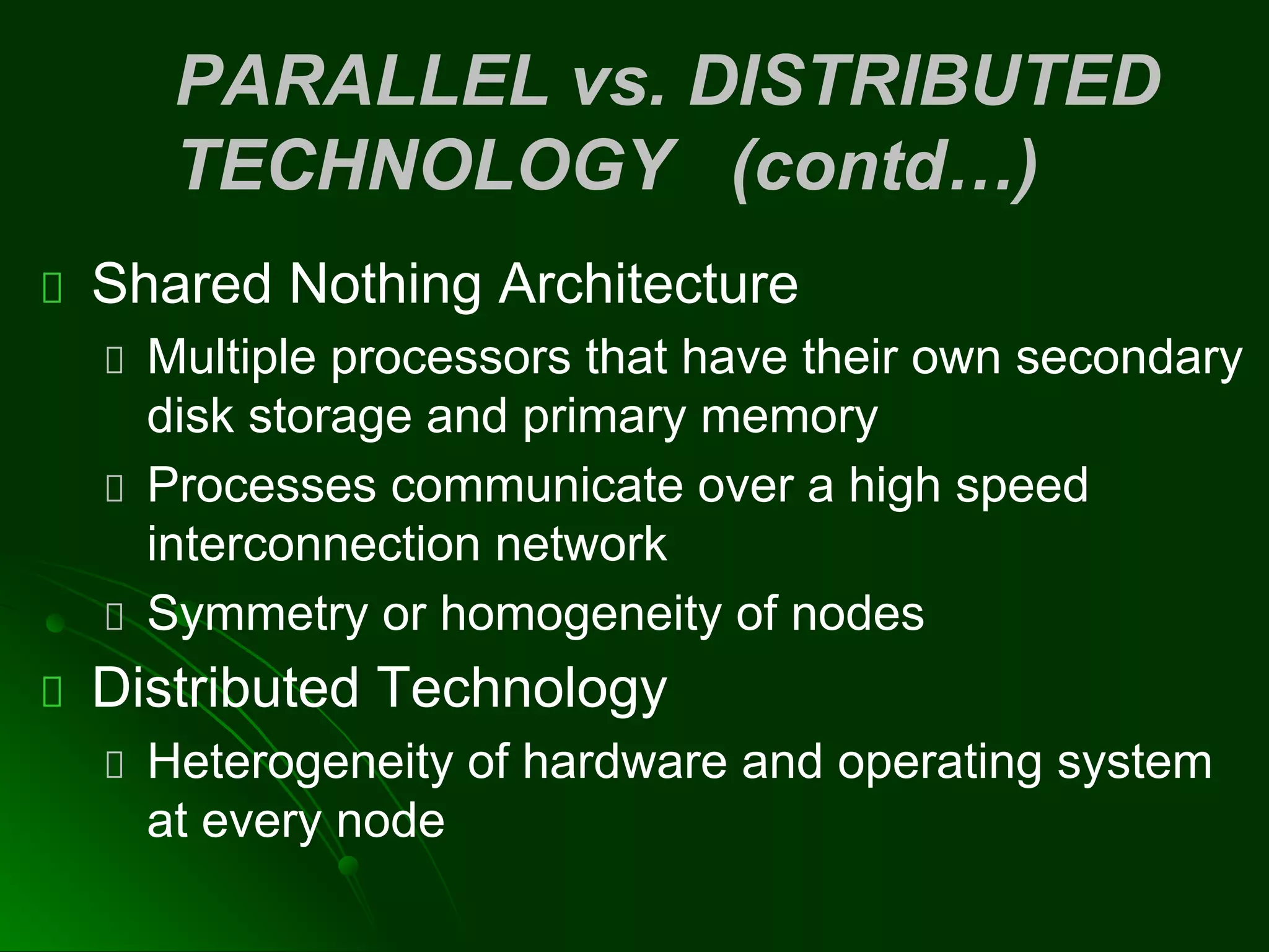 PARALLEL vs. DISTRIBUTED
TECHNOLOGY (contd…)
Shared Nothing Architecture
Multiple processors that have their own secondary
disk storage and primary memory
Processes communicate over a high speed
interconnection network
Symmetry or homogeneity of nodes
Distributed Technology
Heterogeneity of hardware and operating system
at every node
 