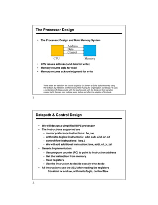 The Processor Design
• The Processor Design and Main Memory System
• CPU issues address (and data for write)
• Memory returns data for read
• Memory returns acknowledgment for write
Address
Data
Control
CPU Memory
These slides are based on the course taught by Dr. Somani at Iowa State University using
the textbook by Patterson and Hennessey titled “Computer Organization and Design.” It uses
a combination of slides provide with the teaching aids with the book and their variation
created by Dr. Somani over multiple years, before and after the adoption of the book.
• We will design a simplified MIPS processor
• The instructions supported are
– memory-reference instructions: lw, sw
– arithmetic-logical instructions: add, sub, and, or, slt
– control flow instructions: beq, j
– We will add additional instruction: bne, addi, sll, jr, jal
• Generic Implementation:
– Use program counter (PC) to point to instruction address
– Get the instruction from memory
– Read registers
– Use the instruction to decide exactly what to do
• All instructions use the ALU after reading the registers
Consider lw and sw, arithmetic/logic, control flow
Datapath & Control Design
1
2
 