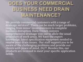 We provide commercial customers with a range of
drainage services? There can be much larger problems,
ranging from minor inconveniences to complete
business disruption. Dura Trench conveys
comprehensive drainage way out to allow the usual
procedure of work areas. We have the expert
knowledge, latest specification equipment needed to
resolve your drain issues. Our staff support you to be
aware of the challenging problems and provide our
clients with peace of mind, 24/7. Besides this, our
products are licensed to meet your specific application
needs.
 