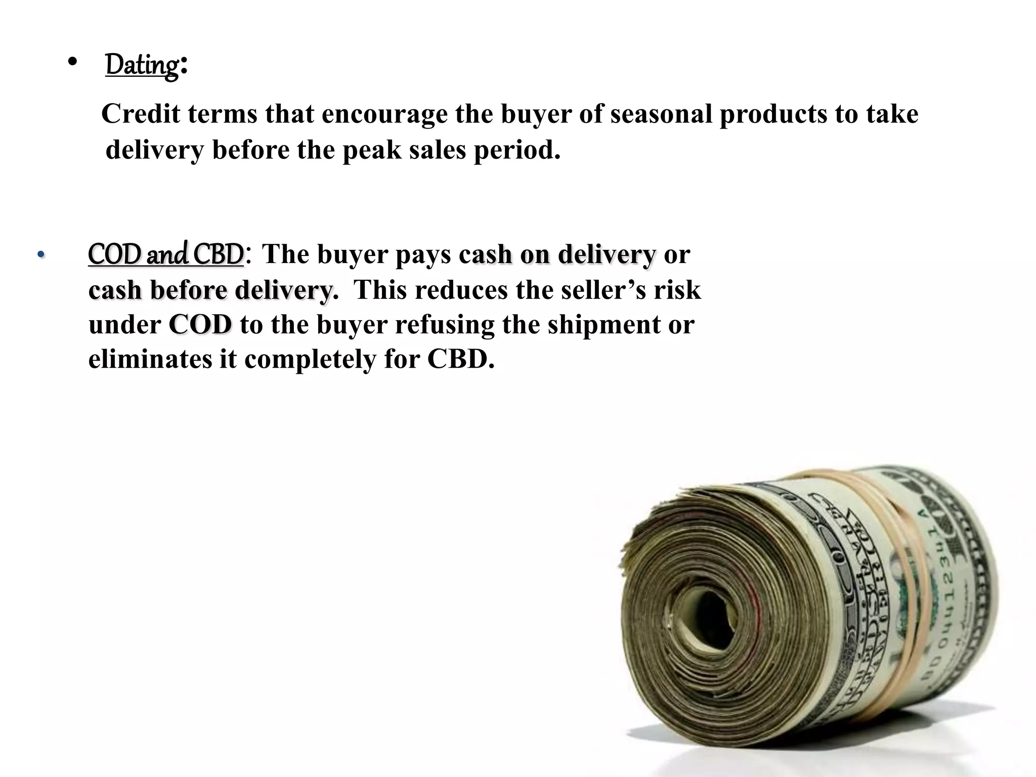 • Dating:
Credit terms that encourage the buyer of seasonal products to take
delivery before the peak sales period.
• COD andCBD: The buyer pays cash on delivery or
cash before delivery. This reduces the seller’s risk
under COD to the buyer refusing the shipment or
eliminates it completely for CBD.
 