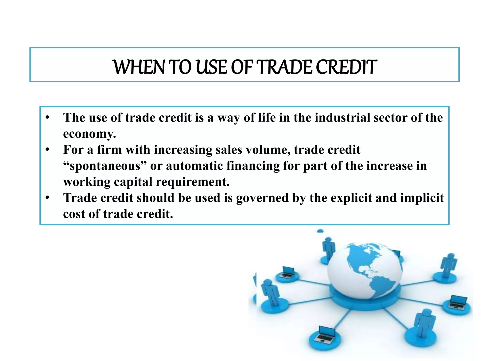 WHEN TO USE OF TRADECREDIT
• The use of trade credit is a way of life in the industrial sector of the
economy.
• For a firm with increasing sales volume, trade credit
“spontaneous” or automatic financing for part of the increase in
working capital requirement.
• Trade credit should be used is governed by the explicit and implicit
cost of trade credit.
 