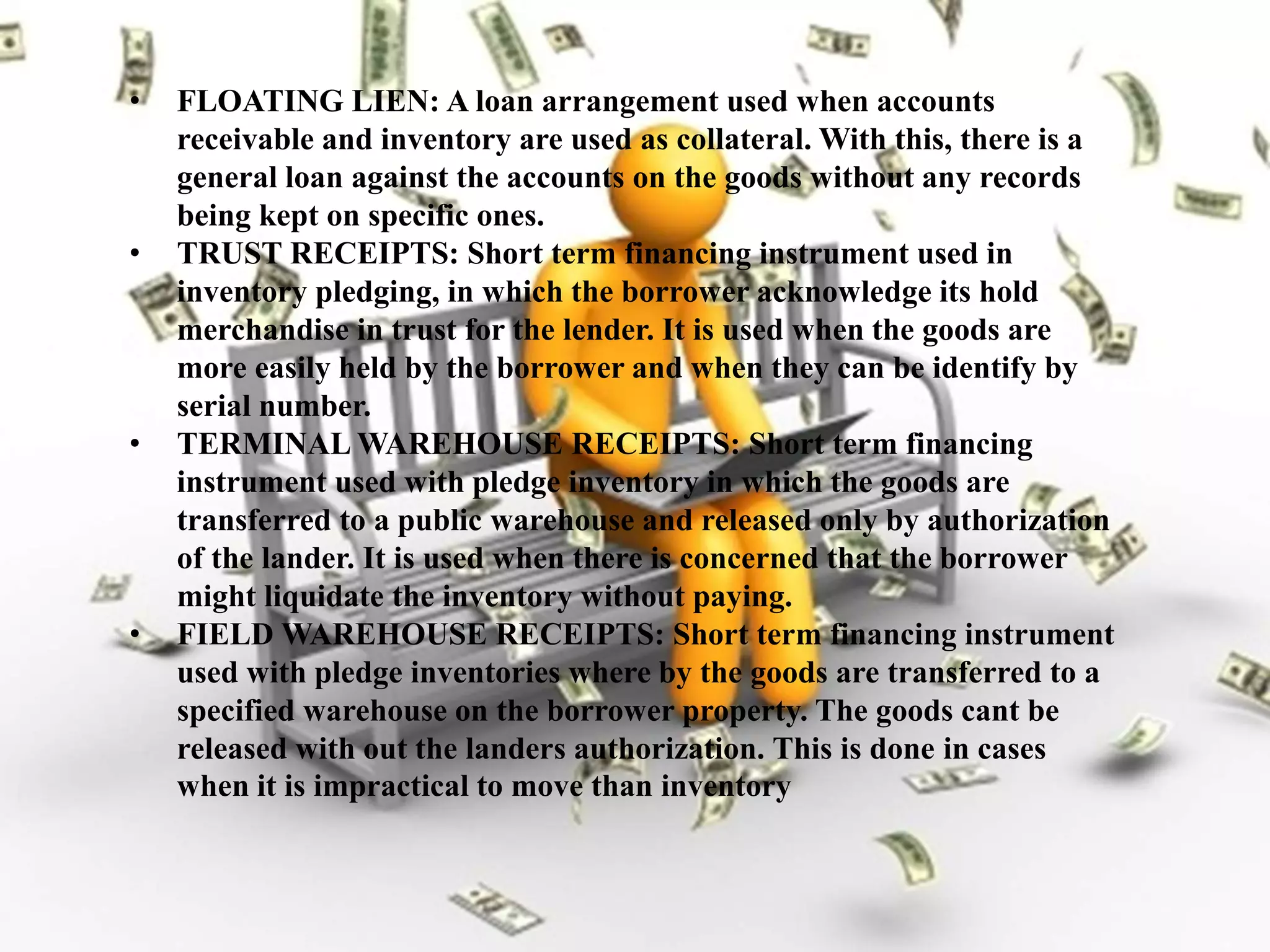 • FLOATING LIEN: A loan arrangement used when accounts
receivable and inventory are used as collateral. With this, there is a
general loan against the accounts on the goods without any records
being kept on specific ones.
• TRUST RECEIPTS: Short term financing instrument used in
inventory pledging, in which the borrower acknowledge its hold
merchandise in trust for the lender. It is used when the goods are
more easily held by the borrower and when they can be identify by
serial number.
• TERMINAL WAREHOUSE RECEIPTS: Short term financing
instrument used with pledge inventory in which the goods are
transferred to a public warehouse and released only by authorization
of the lander. It is used when there is concerned that the borrower
might liquidate the inventory without paying.
• FIELD WAREHOUSE RECEIPTS: Short term financing instrument
used with pledge inventories where by the goods are transferred to a
specified warehouse on the borrower property. The goods cant be
released with out the landers authorization. This is done in cases
when it is impractical to move than inventory
 