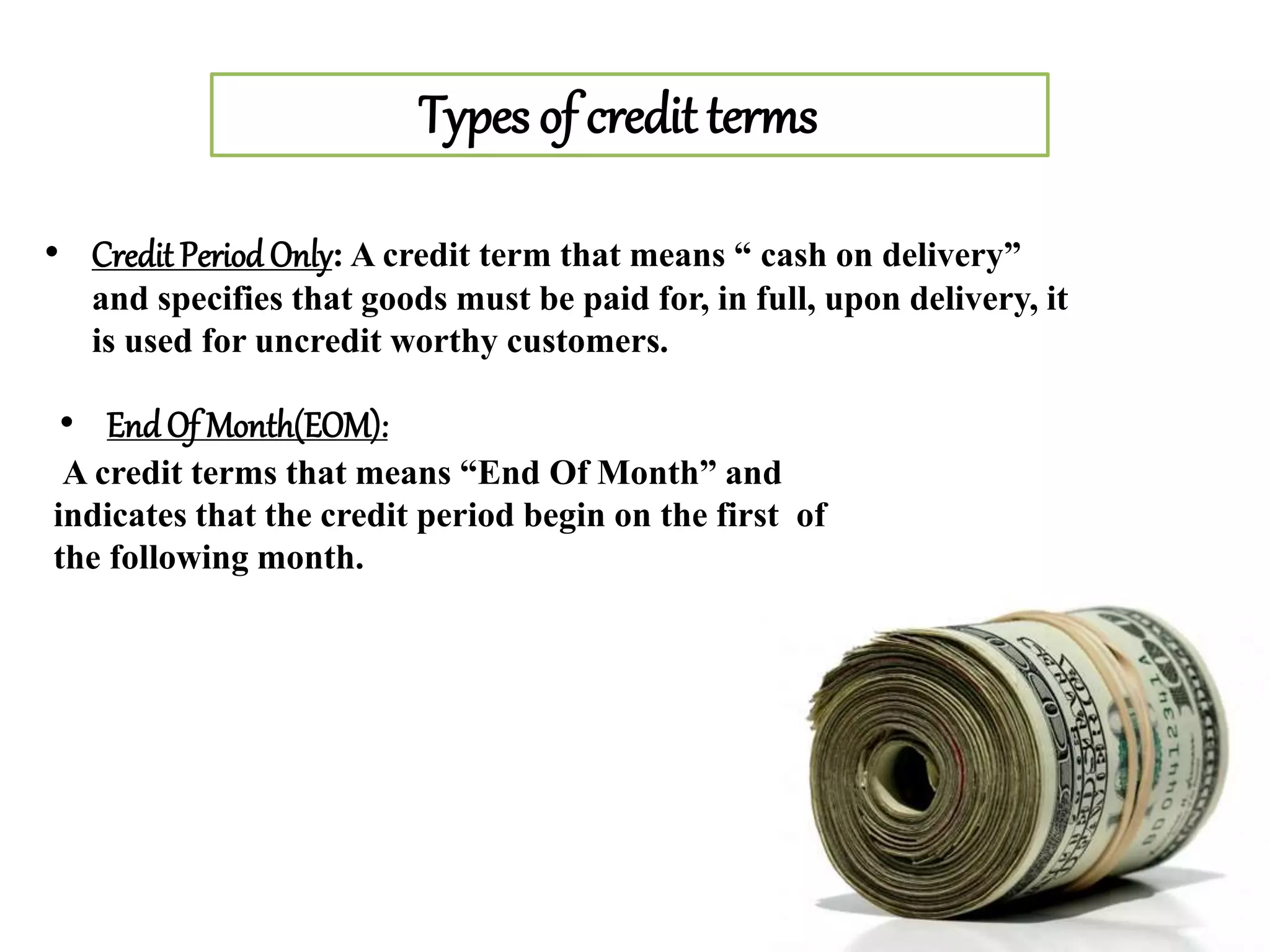 Types of credit terms
• Credit Period Only: A credit term that means “ cash on delivery”
and specifies that goods must be paid for, in full, upon delivery, it
is used for uncredit worthy customers.
• EndOf Month(EOM):
A credit terms that means “End Of Month” and
indicates that the credit period begin on the first of
the following month.
 
