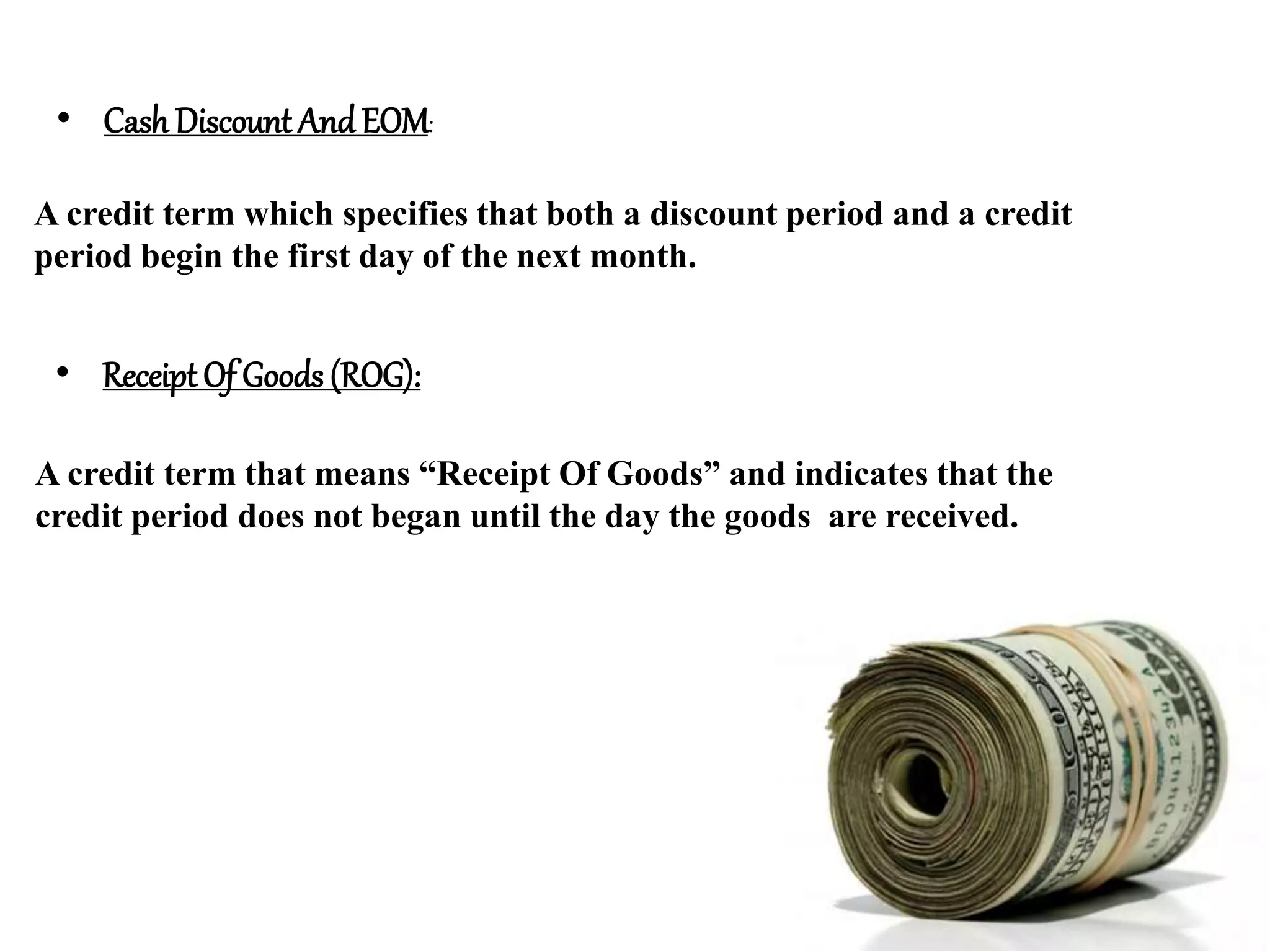 • Cash Discount AndEOM:
A credit term which specifies that both a discount period and a credit
period begin the first day of the next month.
• Receipt Of Goods (ROG):
A credit term that means “Receipt Of Goods” and indicates that the
credit period does not began until the day the goods are received.
 