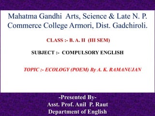 Mahatma Gandhi Arts, Science & Late N. P.
Commerce College Armori, Dist. Gadchiroli.
CLASS :- B. A. II (III SEM)
SUBJECT :- COMPULSORY ENGLISH
TOPIC :- ECOLOGY (POEM) By A. K. RAMANUJAN
-Presented By-
Asst. Prof. Anil P. Raut
Department of English
 