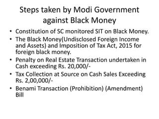 Steps taken by Modi Government
against Black Money
• Constitution of SC monitored SIT on Black Money.
• The Black Money(Undisclosed Foreign Income
and Assets) and Imposition of Tax Act, 2015 for
foreign black money.
• Penalty on Real Estate Transaction undertaken in
Cash exceeding Rs. 20,000/-
• Tax Collection at Source on Cash Sales Exceeding
Rs. 2,00,000/-
• Benami Transaction (Prohibition) (Amendment)
Bill
 