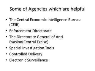Some of Agencies which are helpful
• The Central Economic Intelligence Bureau
(CEIB)
• Enforcement Directorate
• The Directorate General of Anti-
Evasion(Central Excise)
• Special Investigation Tools
• Controlled Delivery
• Electronic Surveillance
 
