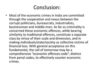 Conclusion:
• Most of the economic crimes in India are committed
through the cooperation and nexus between the
corrupt politicians, bureaucrats, industrialists,
businessman and middle-men. As far as criminality is
concerned these economic offences, while bearing
similarity to traditional offences, constitute a separate
class by virtue of their scale and dimension, and in
making individuals/state/society as collective victims of
financial loss. With general acceptance on this
fundamental, the call of tomorrow may be a
comprehensive “economic offences code”, distinct
from penal codes, to effectively counter economic
crimes.
 