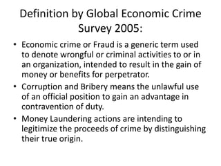 Definition by Global Economic Crime
Survey 2005:
• Economic crime or Fraud is a generic term used
to denote wrongful or criminal activities to or in
an organization, intended to result in the gain of
money or benefits for perpetrator.
• Corruption and Bribery means the unlawful use
of an official position to gain an advantage in
contravention of duty.
• Money Laundering actions are intending to
legitimize the proceeds of crime by distinguishing
their true origin.
 