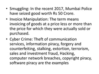 • Smuggling: In the recent 2017, Mumbai Police
have seized good worth Rs 50 Crore.
• Invoice Manipulation: The term means
invoicing of goods at a price less or more than
the price for which they were actually sold or
purchased.
• Cyber Crime: Theft of communication
services, information piracy, forgery and
counterfeiting, stalking, extortion, terrorism,
sales and investment fraud, Hacking,
computer network breaches, copyright piracy,
software piracy are the examples
 
