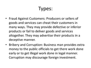 Types:
• Fraud Against Customers: Producers or sellers of
goods and services can cheat their customers in
many ways. They may provide defective or inferior
products or fail to deliver goods and services
altogether. They may advertise their products in a
deceptive manner.
• Bribery and Corruption: Business man provides extra
money to the public officials to get there work done
early or to get illegal work done in legal manner.
Corruption may discourage foreign investment.
 
