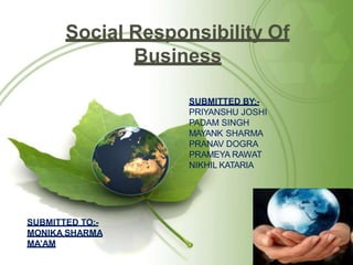 Social Responsibility Of
Business
SUBMITTED BY:-
PRIYANSHU JOSHI
PADAM SINGH
MAYANK SHARMA
PRANAV DOGRA
PRAMEYA RAWAT
NIKHIL KATARIA
SUBMITTED TO:-
MONIKA SHARMA
MA’AM
 