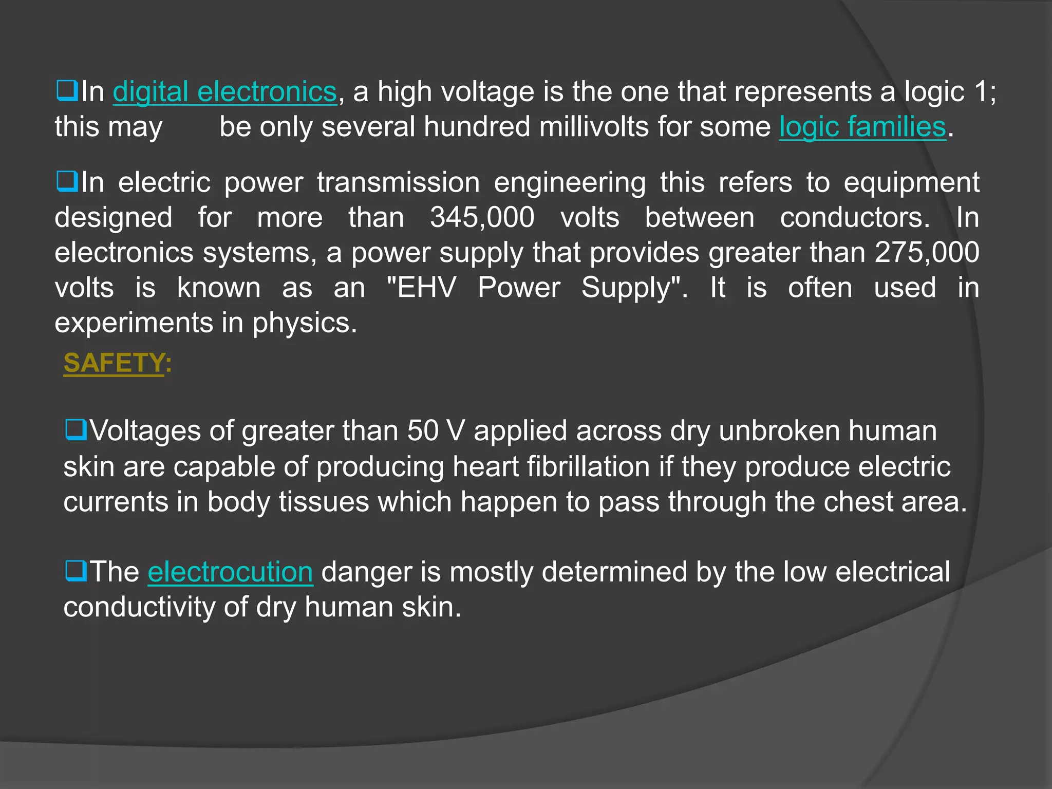 In electric power transmission engineering this refers to equipment    designed for more than 345,000 volts between conductors. In electronics systems, a power supply that provides greater than 275,000 volts is known as an "EHV Power Supply". It is often used in experiments in physics.SAFETY:Voltages of greater than 50 V applied across dry unbroken human skin are capable of producing heart fibrillation if they produce electric currents in body tissues which happen to pass through the chest area.