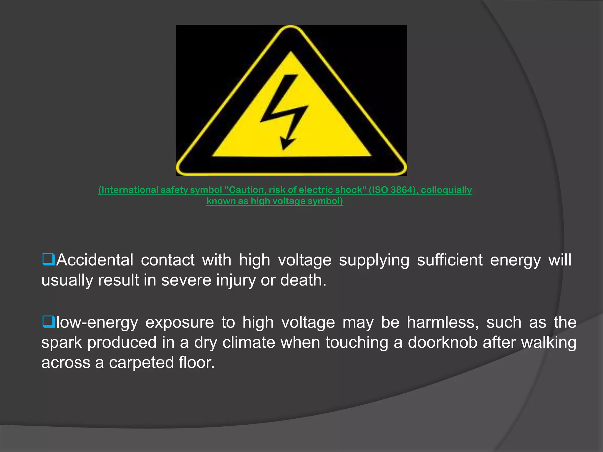 The electrocution danger is mostly determined by the low electrical conductivityof dry human skin. (International safety symbol "Caution, risk of electric shock" (ISO 3864), colloquially   known as high voltage symbol)Accidental contact with high voltage supplying sufficient energy will usually result in severe injury or death.