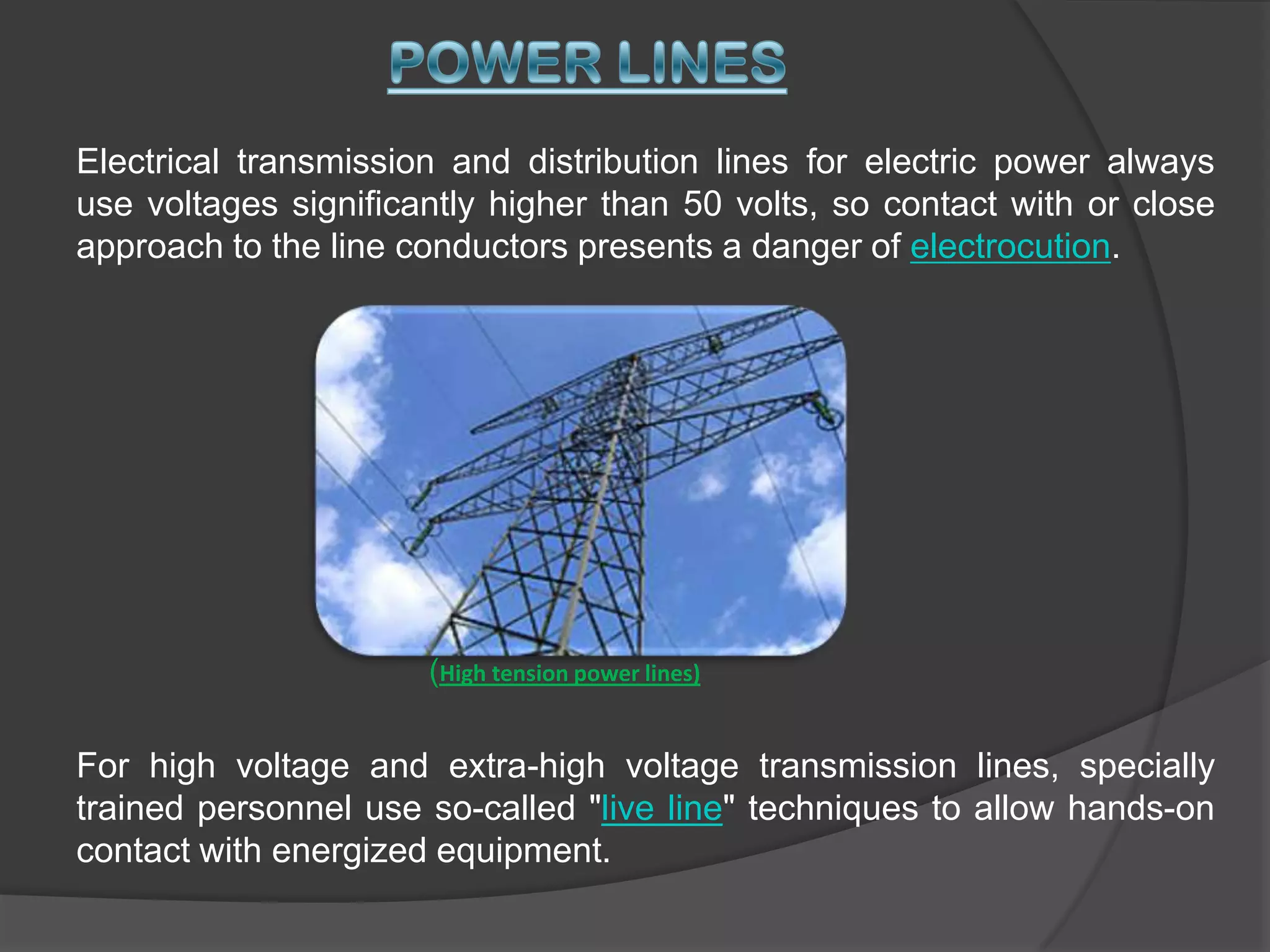 low-energy exposure to high voltage may be harmless, such as the spark produced in a dry climate when touching a doorknob after walking across a carpeted floor.Electrical transmission and distribution lines for electric power always use voltages significantly higher than 50 volts, so contact with or close approach to the line conductors presents a danger of electrocution. POWER LINES(High tension power lines)For high voltage and extra-high voltage transmission lines, specially trained personnel use so-called "live line" techniques to allow hands-on contact with energized equipment. 