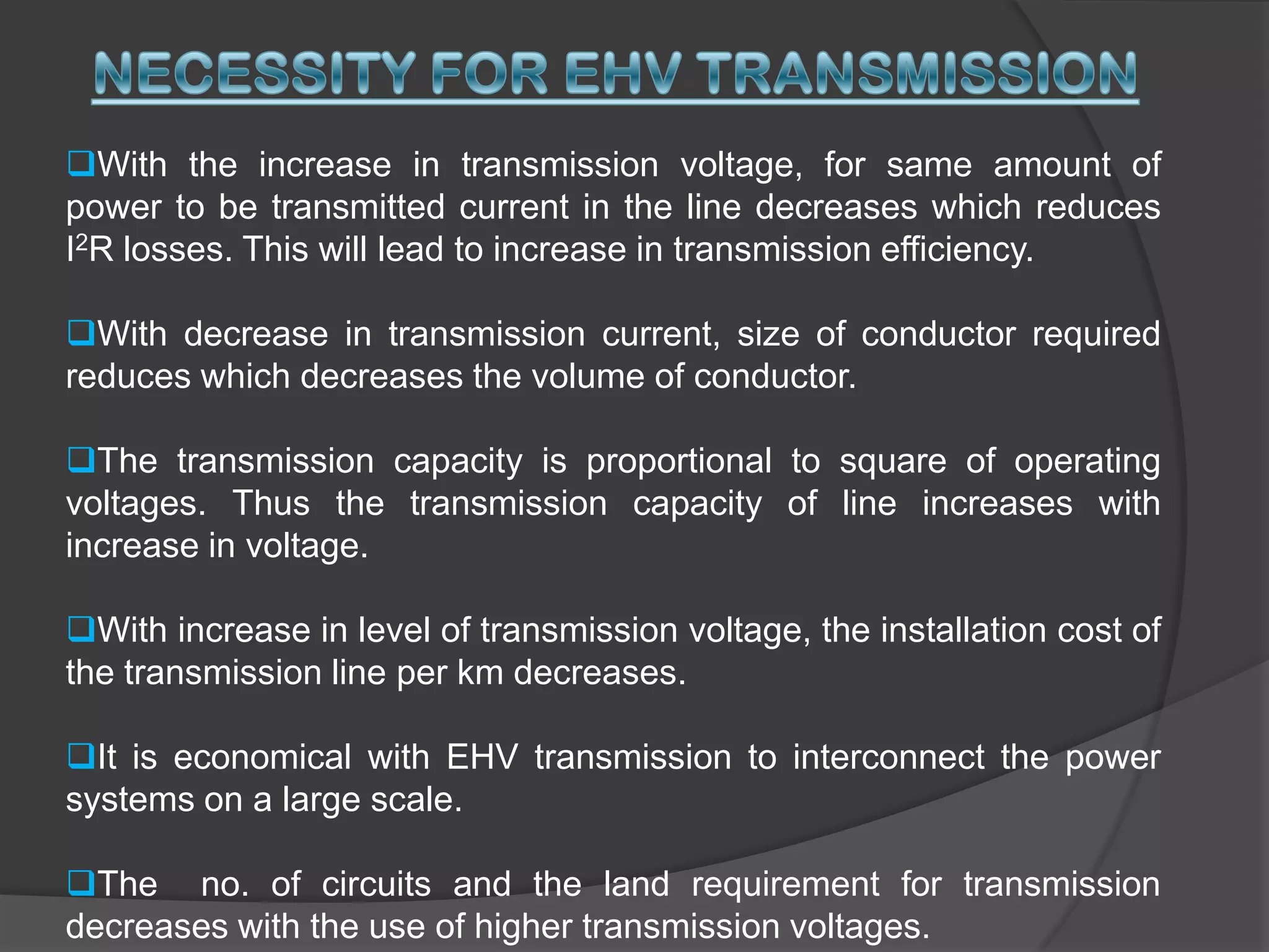 NECESSITY FOR EHV TRANSMISSIONWith the increase in transmission voltage, for same amount of power to be transmitted current in the line decreases which reduces I2R losses. This will lead to increase in transmission efficiency.