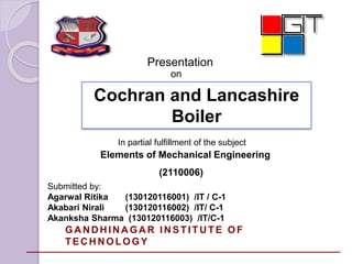 Presentation 
on 
Cochran and Lancashire 
Boiler 
In partial fulfillment of the subject 
Elements of Mechanical Engineering 
(2110006) 
Submitted by: 
Agarwal Ritika (130120116001) /IT / C-1 
Akabari Nirali (130120116002) /IT/ C-1 
Akanksha Sharma (130120116003) /IT/C-1 
GANDHINAGAR INSTITUTE OF 
TECHNOLOGY 
 