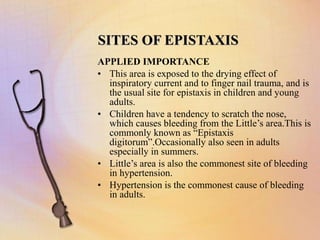 SITES OF EPISTAXIS
APPLIED IMPORTANCE
• This area is exposed to the drying effect of
inspiratory current and to finger nail trauma, and is
the usual site for epistaxis in children and young
adults.
• Children have a tendency to scratch the nose,
which causes bleeding from the Little’s area.This is
commonly known as “Epistaxis
digitorum”.Occasionally also seen in adults
especially in summers.
• Little’s area is also the commonest site of bleeding
in hypertension.
• Hypertension is the commonest cause of bleeding
in adults.
 