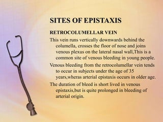 SITES OF EPISTAXIS
RETROCOLUMELLAR VEIN
This vein runs vertically downwards behind the
columella, crosses the floor of nose and joins
venous plexus on the lateral nasal wall,This is a
common site of venous bleeding in young people.
Venous bleeding from the retrocolumellar vein tends
to occur in subjects under the age of 35
years,wheras arterial epistaxis occurs in older age.
The duration of bleed is short lived in venous
epistaxis,but is quite prolonged in bleeding of
arterial origin.
 