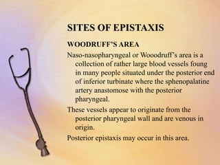 SITES OF EPISTAXIS
WOODRUFF’S AREA
Naso-nasopharyngeal or Wooodruff’s area is a
collection of rather large blood vessels foung
in many people situated under the posterior end
of inferior turbinate where the sphenopalatine
artery anastomose with the posterior
pharyngeal.
These vessels appear to originate from the
posterior pharyngeal wall and are venous in
origin.
Posterior epistaxis may occur in this area.
 
